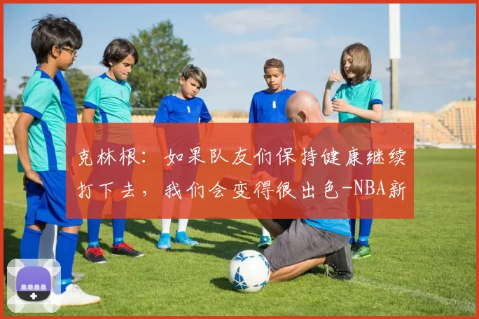 克林根：如果队友们保持健康继续打下去，我们会变得很出色-NBA新闻