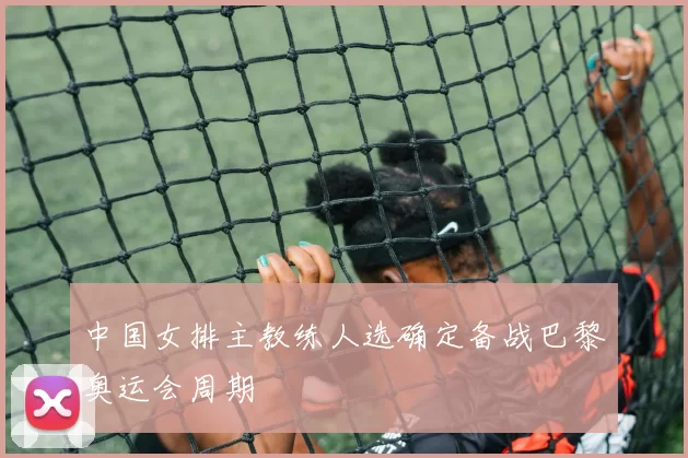 中国女排主教练人选确定备战巴黎奥运会周期