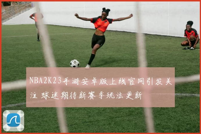 NBA2K23手游安卓版上线官网引发关注 球迷期待新赛季玩法更新