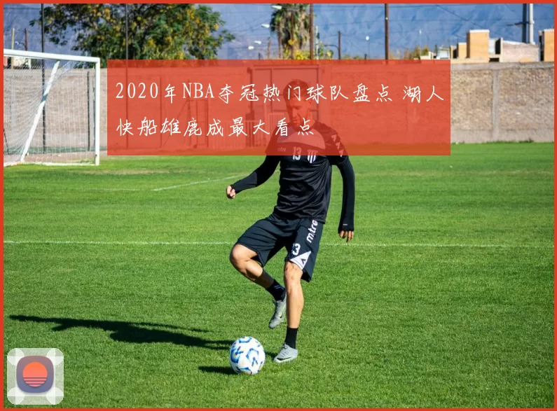 2020年NBA夺冠热门球队盘点 湖人快船雄鹿成最大看点