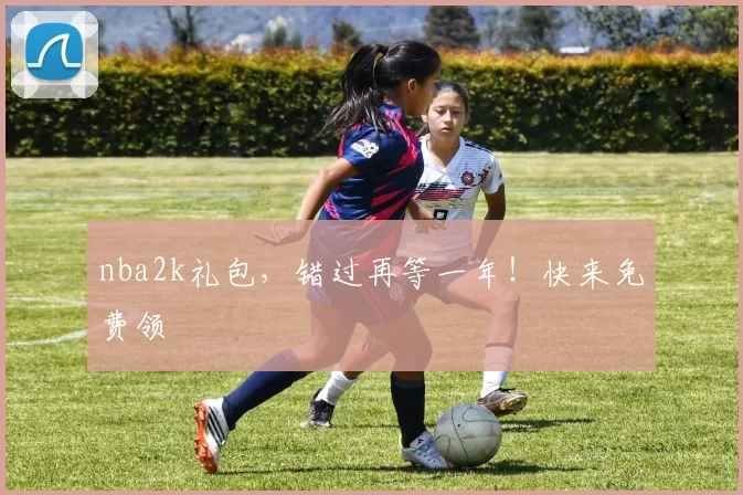 nba2k礼包,错过再等一年!快来免费领
