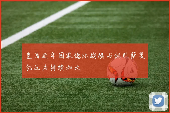 皇马近年国家德比战绩占优巴萨复仇压力持续加大