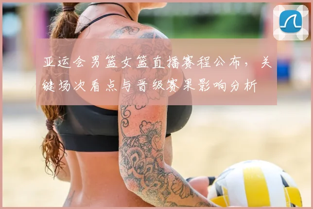 亚运会男篮女篮直播赛程公布，关键场次看点与晋级赛果影响分析