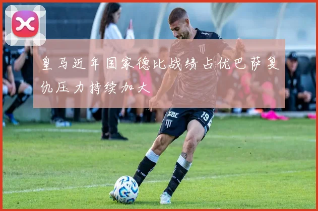 皇马近年国家德比战绩占优巴萨复仇压力持续加大