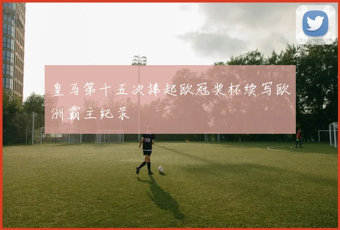 皇马第十五次捧起欧冠奖杯续写欧洲霸主纪录