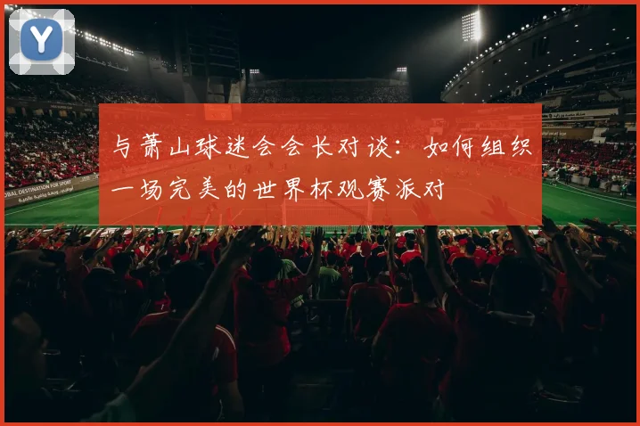 与萧山球迷会会长对谈:如何组织一场完美的世界杯观赛派对