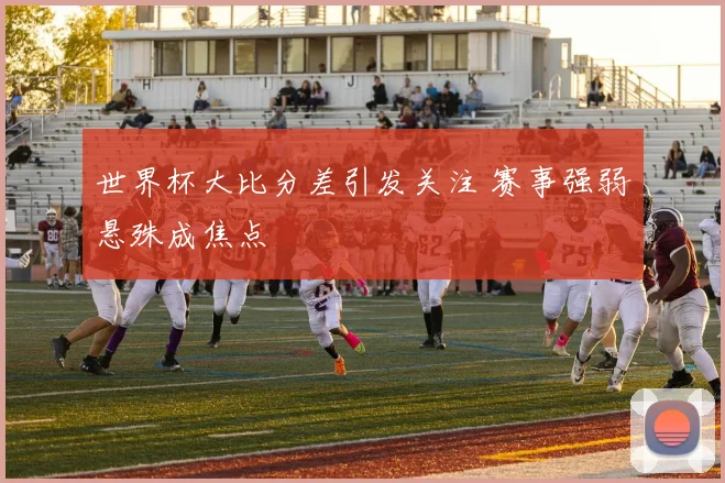 世界杯大比分差引发关注 赛事强弱悬殊成焦点