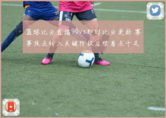 篮球比分直播90vs即时比分更新 赛事焦点转入关键阶段后续看点十足
